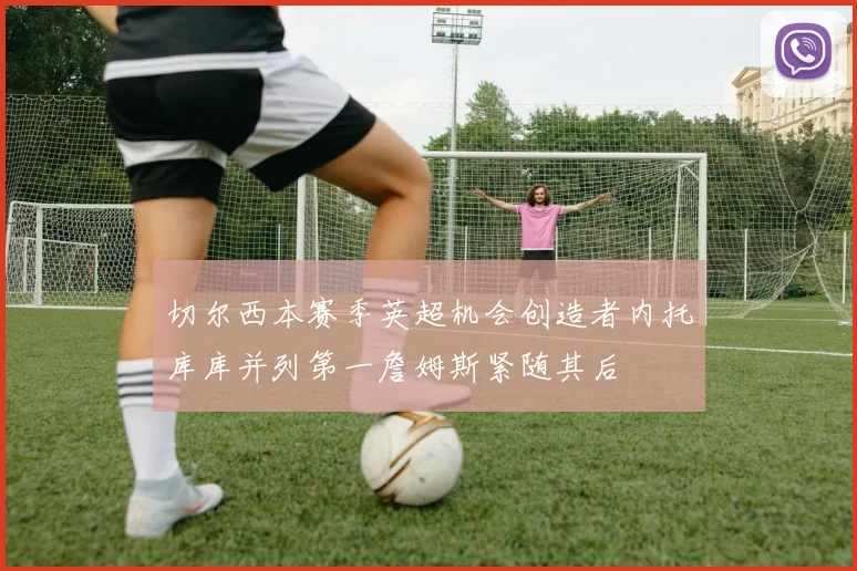 切尔西本赛季英超机会创造者内托库库并列第一詹姆斯紧随其后