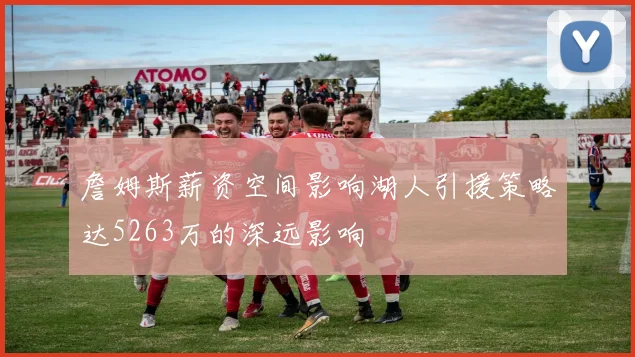 詹姆斯薪资空间影响湖人引援策略达5263万的深远影响