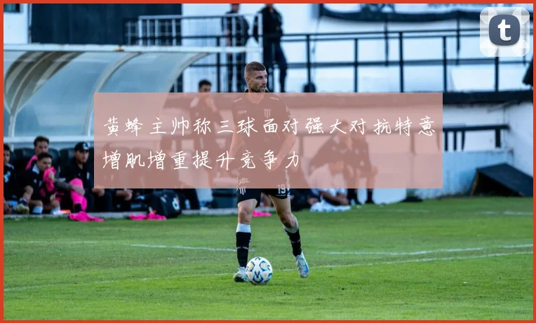 黄蜂主帅称三球面对强大对抗特意增肌增重提升竞争力