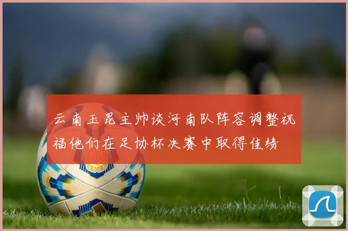 云南玉昆主帅谈河南队阵容调整祝福他们在足协杯决赛中取得佳绩