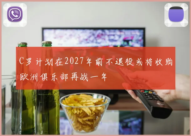 C罗计划在2027年前不退役或将收购欧洲俱乐部再战一年