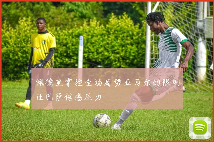 佩德里掌控全场局势亚马尔的限制让巴萨倍感压力