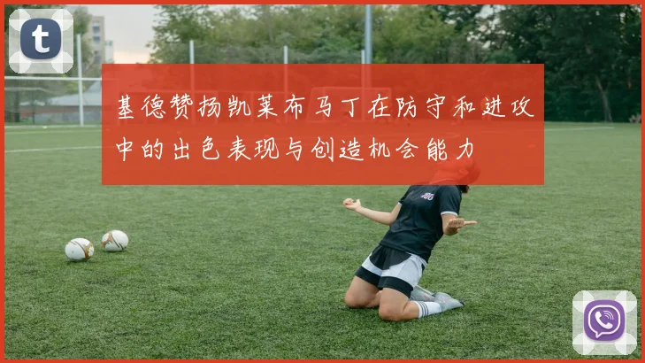 基德赞扬凯莱布马丁在防守和进攻中的出色表现与创造机会能力
