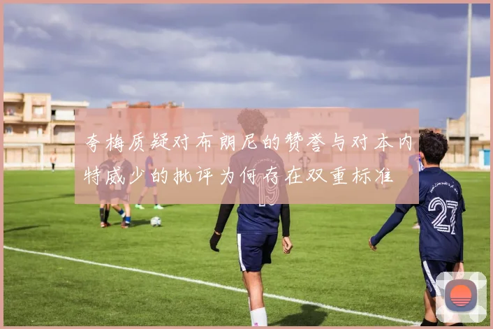 夸梅质疑对布朗尼的赞誉与对本内特威少的批评为何存在双重标准