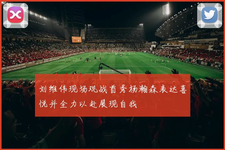 刘维伟现场观战首秀杨瀚森表达喜悦并全力以赴展现自我