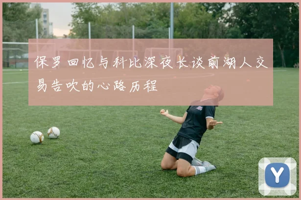 保罗回忆与科比深夜长谈前湖人交易告吹的心路历程