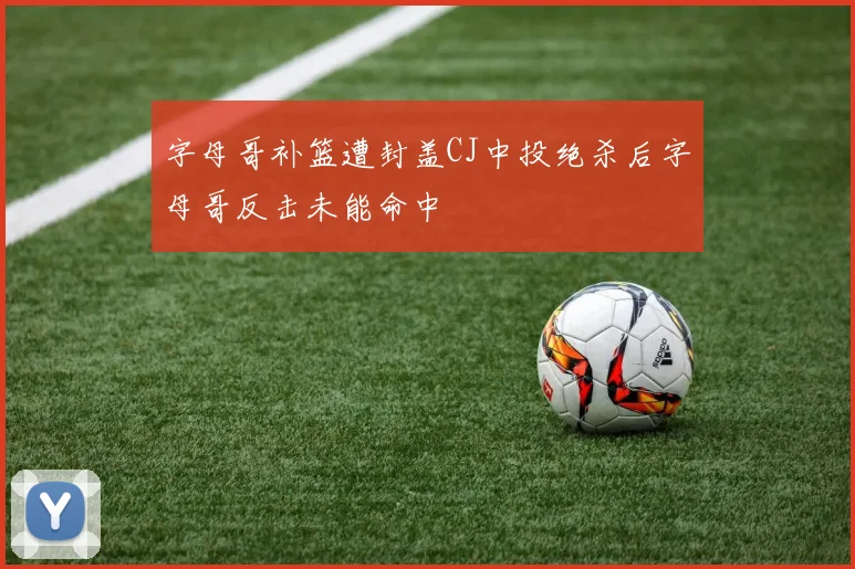 字母哥补篮遭封盖CJ中投绝杀后字母哥反击未能命中