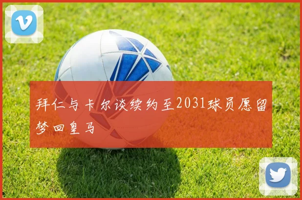 拜仁与卡尔谈续约至2031球员愿留梦回皇马