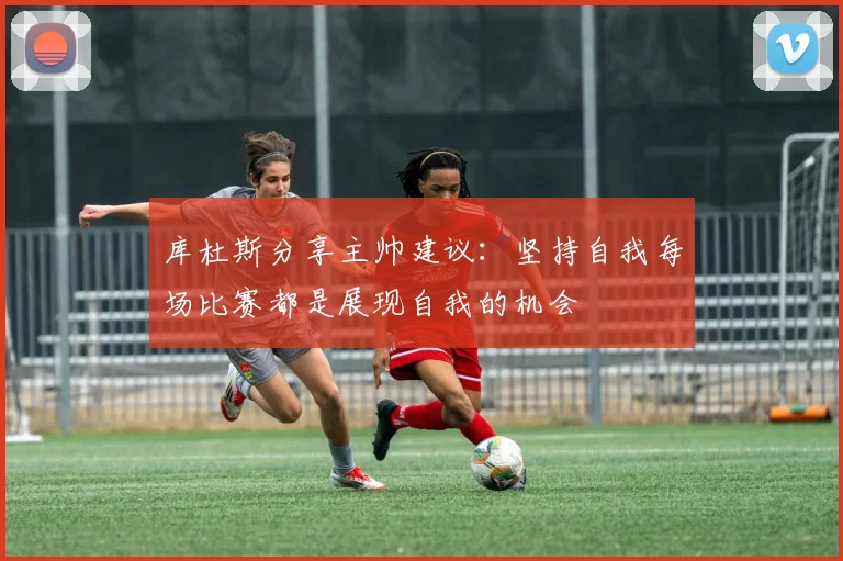 库杜斯分享主帅建议：坚持自我每场比赛都是展现自我的机会