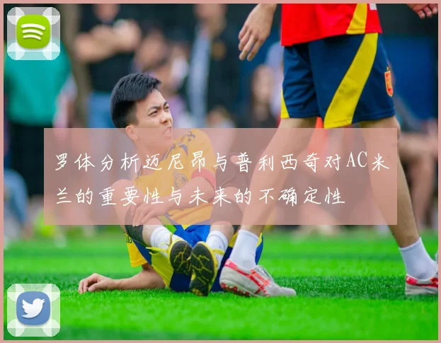 罗体分析迈尼昂与普利西奇对AC米兰的重要性与未来的不确定性