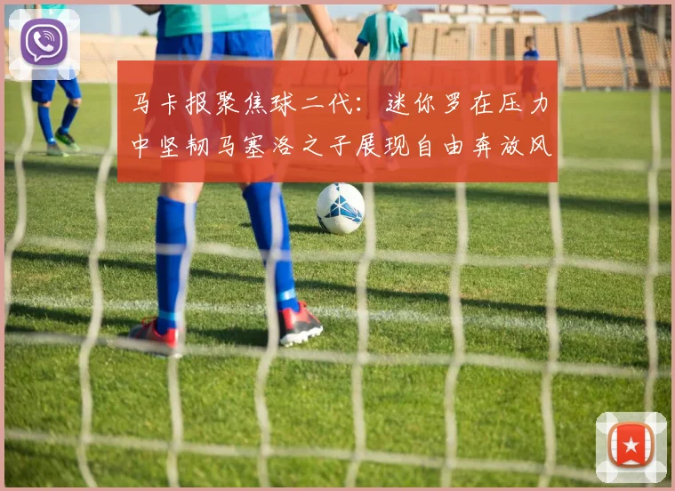 马卡报聚焦球二代：迷你罗在压力中坚韧马塞洛之子展现自由奔放风采