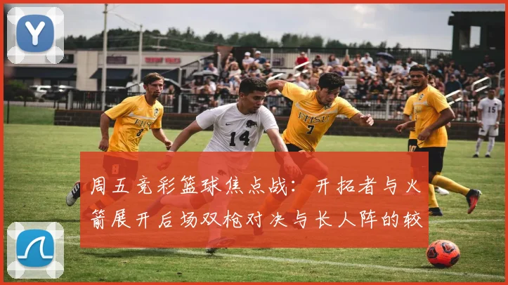 周五竞彩篮球焦点战：开拓者与火箭展开后场双枪对决与长人阵的较量