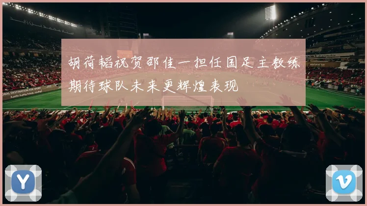 胡荷韬祝贺邵佳一担任国足主教练期待球队未来更辉煌表现