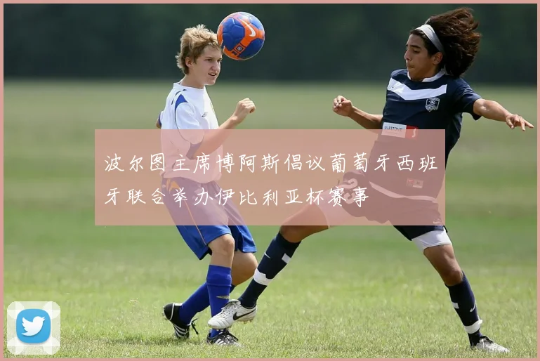 波尔图主席博阿斯倡议葡萄牙西班牙联合举办伊比利亚杯赛事