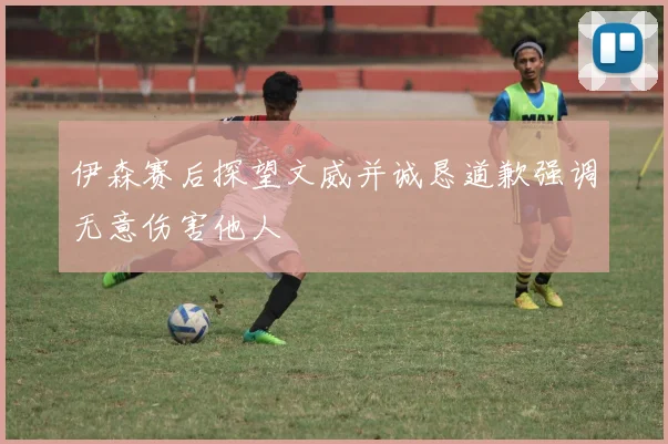 伊森赛后探望文威并诚恳道歉强调无意伤害他人